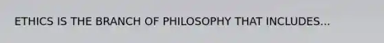 ETHICS IS THE BRANCH OF PHILOSOPHY THAT INCLUDES...