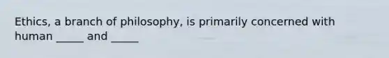 Ethics, a branch of philosophy, is primarily concerned with human _____ and _____