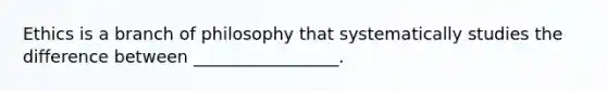 Ethics is a branch of philosophy that systematically studies the difference between _________________.