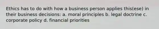 Ethics has to do with how a business person applies this(ese) in their business decisions: a. moral principles b. legal doctrine c. corporate policy d. financial priorities