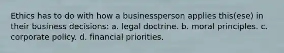 Ethics has to do with how a businessperson applies this(ese) in their business decisions: a. legal doctrine. b. moral principles. c. corporate policy. d. financial priorities.