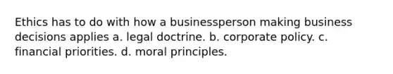 Ethics has to do with how a businessperson making business decisions applies a. legal doctrine. b. corporate policy. c. financial priorities. d. moral principles.