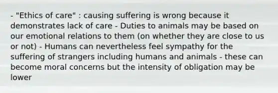 - "Ethics of care" : causing suffering is wrong because it demonstrates lack of care - Duties to animals may be based on our emotional relations to them (on whether they are close to us or not) - Humans can nevertheless feel sympathy for the suffering of strangers including humans and animals - these can become moral concerns but the intensity of obligation may be lower