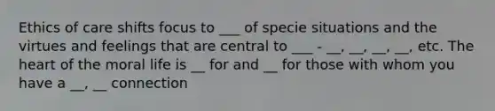 Ethics of care shifts focus to ___ of specie situations and the virtues and feelings that are central to ___ - __, __, __, __, etc. <a href='https://www.questionai.com/knowledge/kya8ocqc6o-the-heart' class='anchor-knowledge'>the heart</a> of the moral life is __ for and __ for those with whom you have a __, __ connection