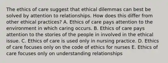 The ethics of care suggest that ethical dilemmas can best be solved by attention to relationships. How does this differ from other ethical practices? A. Ethics of care pays attention to the environment in which caring occurs. B. Ethics of care pays attention to the stories of the people in involved in the ethical issue. C. Ethics of care is used only in nursing practice. D. Ethics of care focuses only on the code of ethics for nurses E. Ethics of care focuses only on understanding relationships