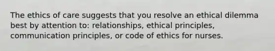 The ethics of care suggests that you resolve an ethical dilemma best by attention to: relationships, ethical principles, communication principles, or code of ethics for nurses.