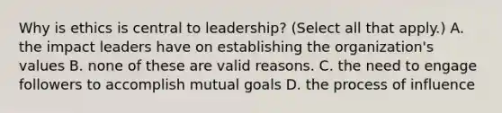 Why is ethics is central to leadership? (Select all that apply.) A. the impact leaders have on establishing the organization's values B. none of these are valid reasons. C. the need to engage followers to accomplish mutual goals D. the process of influence