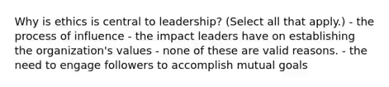 Why is ethics is central to leadership? (Select all that apply.) - the process of influence - the impact leaders have on establishing the organization's values - none of these are valid reasons. - the need to engage followers to accomplish mutual goals