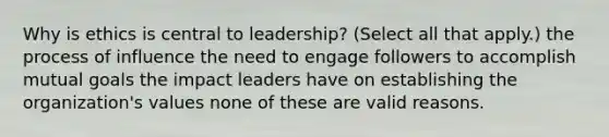 Why is ethics is central to leadership? (Select all that apply.) the process of influence the need to engage followers to accomplish mutual goals the impact leaders have on establishing the organization's values none of these are valid reasons.