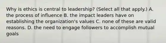 Why is ethics is central to leadership? (Select all that apply.) A. the process of influence B. the impact leaders have on establishing the organization's values C. none of these are valid reasons. D. the need to engage followers to accomplish mutual goals