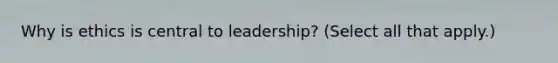 Why is ethics is central to leadership? (Select all that apply.)