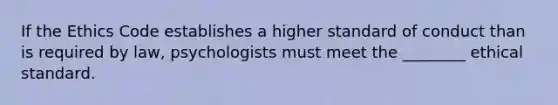 If the Ethics Code establishes a higher standard of conduct than is required by law, psychologists must meet the ________ ethical standard.