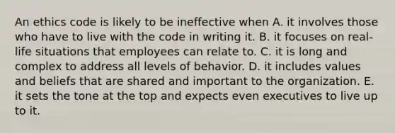 An ethics code is likely to be ineffective when A. it involves those who have to live with the code in writing it. B. it focuses on real-life situations that employees can relate to. C. it is long and complex to address all levels of behavior. D. it includes values and beliefs that are shared and important to the organization. E. it sets the tone at the top and expects even executives to live up to it.