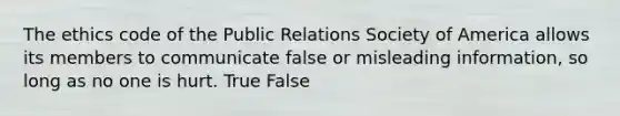 The ethics code of the Public Relations Society of America allows its members to communicate false or misleading information, so long as no one is hurt. True False