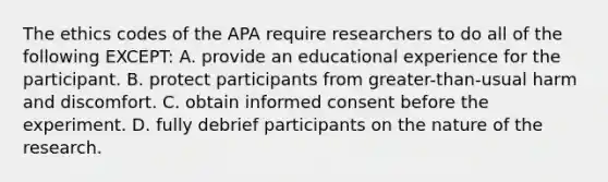 The ethics codes of the APA require researchers to do all of the following EXCEPT: A. provide an educational experience for the participant. B. protect participants from greater-than-usual harm and discomfort. C. obtain informed consent before the experiment. D. fully debrief participants on the nature of the research.