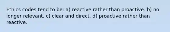 Ethics codes tend to be: a) reactive rather than proactive. b) no longer relevant. c) clear and direct. d) proactive rather than reactive.