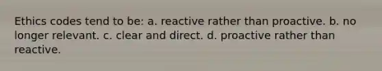 Ethics codes tend to be: a. reactive rather than proactive. b. no longer relevant. c. clear and direct. d. proactive rather than reactive.