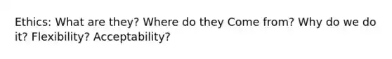 Ethics: What are they? Where do they Come from? Why do we do it? Flexibility? Acceptability?