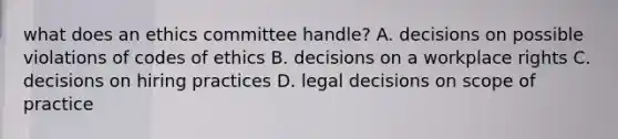 what does an ethics committee handle? A. decisions on possible violations of codes of ethics B. decisions on a workplace rights C. decisions on hiring practices D. legal decisions on scope of practice