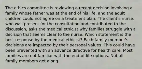 The ethics committee is reviewing a recent decision involving a family whose father was at the end of his life, and the adult children could not agree on a treatment plan. The client's nurse, who was present for the consultation and contributed to the discussion, asks the medical ethicist why families struggle with a decision that seems clear to the nurse. Which statement is the best response by the medical ethicist? Each family member's decisions are impacted by their personal values.​ This could have been prevented with an advance directive for health care.​ Most families are not familiar with the end-of-life options.​ Not all family members get along.​