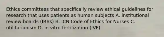 Ethics committees that specifically review ethical guidelines for research that uses patients as human subjects A. institutional review boards (IRBs) B. ICN Code of Ethics for Nurses C. utilitarianism D. in vitro fertilization (IVF)