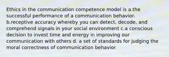 Ethics in the communication competence model is a.the successful performance of a communication behavior. b.receptive accuracy whereby you can detect, decode, and comprehend signals in your social environment c.a conscious decision to invest time and energy in improving our communication with others d. a set of standards for judging the moral correctness of communication behavior