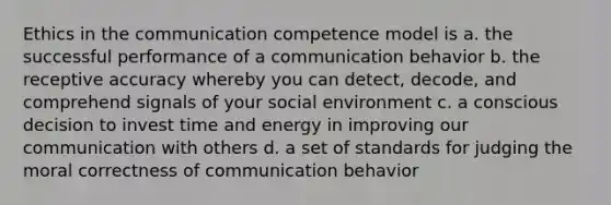 Ethics in the communication competence model is a. the successful performance of a communication behavior b. the receptive accuracy whereby you can detect, decode, and comprehend signals of your social environment c. a conscious decision to invest time and energy in improving our communication with others d. a set of standards for judging the moral correctness of communication behavior