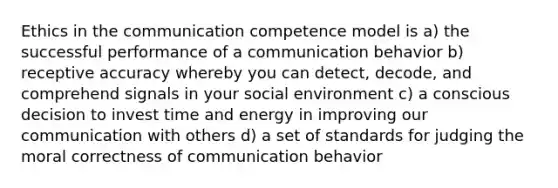 Ethics in the communication competence model is a) the successful performance of a communication behavior b) receptive accuracy whereby you can detect, decode, and comprehend signals in your social environment c) a conscious decision to invest time and energy in improving our communication with others d) a set of standards for judging the moral correctness of communication behavior