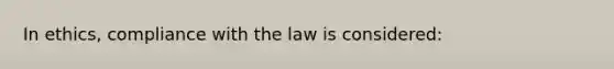 In ethics, compliance with the law is considered: