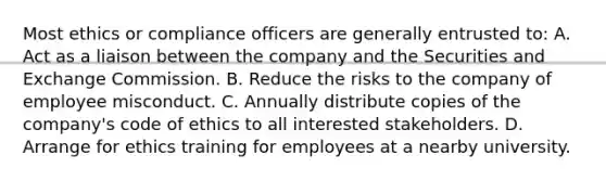 Most ethics or compliance officers are generally entrusted to: A. Act as a liaison between the company and the Securities and Exchange Commission. B. Reduce the risks to the company of employee misconduct. C. Annually distribute copies of the company's code of ethics to all interested stakeholders. D. Arrange for ethics training for employees at a nearby university.