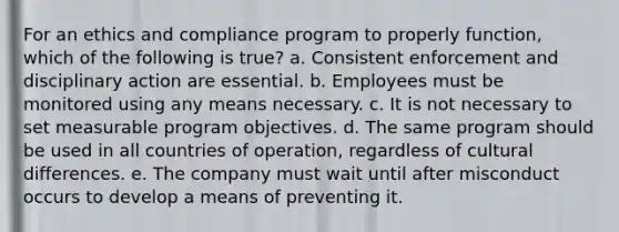 For an ethics and compliance program to properly function, which of the following is true? a. Consistent enforcement and disciplinary action are essential. b. Employees must be monitored using any means necessary. c. It is not necessary to set measurable program objectives. d. The same program should be used in all countries of operation, regardless of cultural differences. e. The company must wait until after misconduct occurs to develop a means of preventing it.