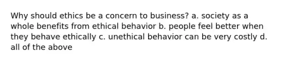 Why should ethics be a concern to business? a. society as a whole benefits from ethical behavior b. people feel better when they behave ethically c. unethical behavior can be very costly d. all of the above