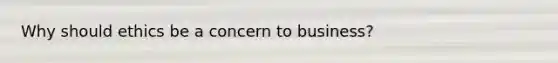 Why should ethics be a concern to business?