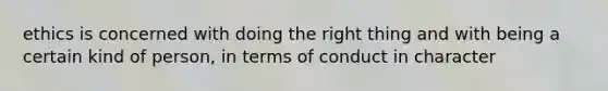 ethics is concerned with doing the right thing and with being a certain kind of person, in terms of conduct in character