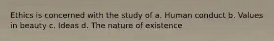 Ethics is concerned with the study of a. Human conduct b. Values in beauty c. Ideas d. The nature of existence