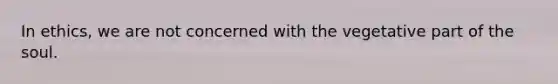 In ethics, we are not concerned with the vegetative part of the soul.
