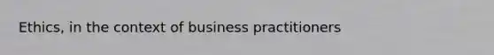 Ethics, in the context of business practitioners