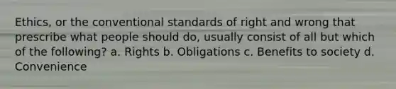 Ethics, or the conventional standards of right and wrong that prescribe what people should do, usually consist of all but which of the following? a. Rights b. Obligations c. Benefits to society d. Convenience