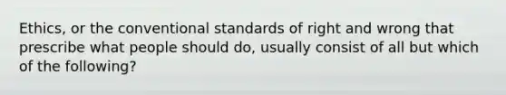 Ethics, or the conventional standards of right and wrong that prescribe what people should do, usually consist of all but which of the following?