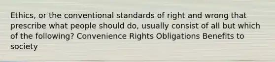 Ethics, or the conventional standards of right and wrong that prescribe what people should do, usually consist of all but which of the following? Convenience Rights Obligations Benefits to society