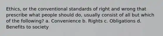 Ethics, or the conventional standards of right and wrong that prescribe what people should do, usually consist of all but which of the following? a. Convenience b. Rights c. Obligations d. Benefits to society