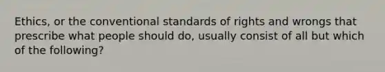 Ethics, or the conventional standards of rights and wrongs that prescribe what people should do, usually consist of all but which of the following?