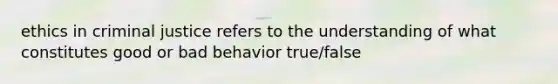 ethics in criminal justice refers to the understanding of what constitutes good or bad behavior true/false