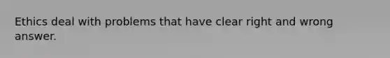 Ethics deal with problems that have clear right and wrong answer.
