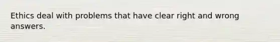 Ethics deal with problems that have clear right and wrong answers.