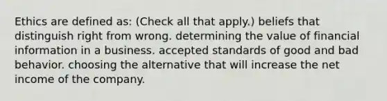 Ethics are defined as: (Check all that apply.) beliefs that distinguish right from wrong. determining the value of financial information in a business. accepted standards of good and bad behavior. choosing the alternative that will increase the net income of the company.