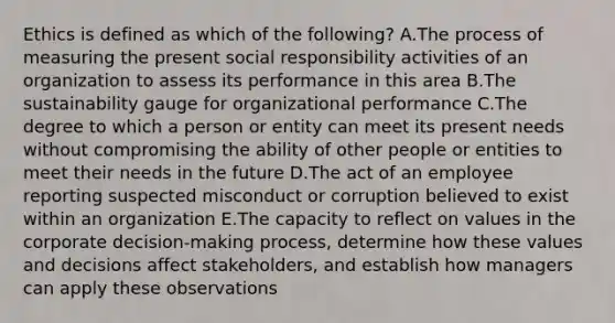 Ethics is defined as which of the​ following? A.The process of measuring the present social responsibility activities of an organization to assess its performance in this area B.The sustainability gauge for organizational performance C.The degree to which a person or entity can meet its present needs without compromising the ability of other people or entities to meet their needs in the future D.The act of an employee reporting suspected misconduct or corruption believed to exist within an organization E.The capacity to reflect on values in the corporate​ decision-making process, determine how these values and decisions affect​ stakeholders, and establish how managers can apply these observations