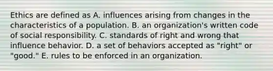 Ethics are defined as A. influences arising from changes in the characteristics of a population. B. an organization's written code of social responsibility. C. standards of right and wrong that influence behavior. D. a set of behaviors accepted as "right" or "good." E. rules to be enforced in an organization.