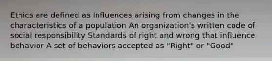 Ethics are defined as Influences arising from changes in the characteristics of a population An organization's written code of social responsibility Standards of right and wrong that influence behavior A set of behaviors accepted as "Right" or "Good"