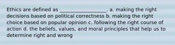 Ethics are defined as ___________________. a. making the right decisions based on political correctness b. making the right choice based on popular opinion c. following the right course of action d. the beliefs, values, and moral principles that help us to determine right and wrong